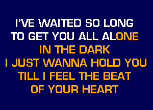 I'VE WAITED SO LONG
TO GET YOU ALL ALONE
IN THE DARK
I JUST WANNA HOLD YOU
TILL I FEEL THE BEAT
OF YOUR HEART