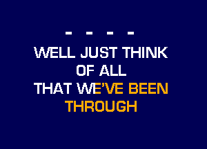 WELL JUST THINK
OF ALL

THAT WE'VE BEEN
THROUGH