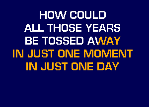 HOW COULD
ALL THOSE YEARS
BE TOSSED AWAY
IN JUST ONE MOMENT
IN JUST ONE DAY