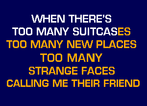 WHEN THERE'S
TOO MANY SUITCASES
TOO MANY NEW PLACES

TOO MANY

STRANGE FACES
CALLING ME THEIR FRIEND