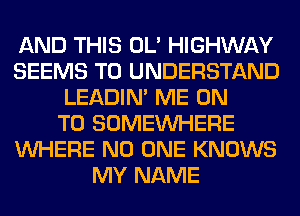 AND THIS OL' HIGHWAY
SEEMS TO UNDERSTAND
LEADIN' ME ON
TO SOMEINHERE
WHERE NO ONE KNOWS
MY NAME