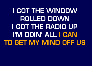 I GOT THE ININDOW
ROLLED DOWN
I GOT THE RADIO UP
I'M DOIN' ALL I CAN
TO GET MY MIND OFF US