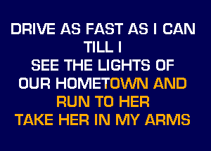 DRIVE AS FAST AS I CAN
TILL I
SEE THE LIGHTS OF
OUR HOMETOWN AND
RUN T0 HER
TAKE HER IN MY ARMS