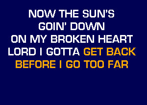 NOW THE SUN'S
GOIN' DOWN
ON MY BROKEN HEART
LORD I GOTTA GET BACK
BEFORE I GO T00 FAR