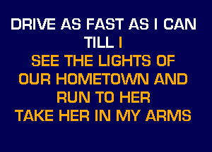 DRIVE AS FAST AS I CAN
TILL I
SEE THE LIGHTS OF
OUR HOMETOWN AND
RUN T0 HER
TAKE HER IN MY ARMS