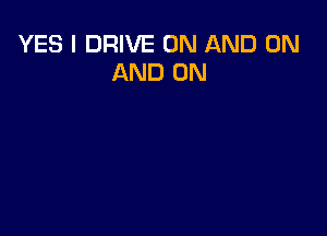 YES I DRIVE ON AND ON
AND ON