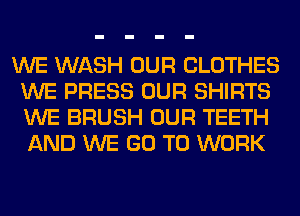 WE WASH OUR CLOTHES
WE PRESS OUR SHIRTS
WE BRUSH OUR TEETH
AND WE GO TO WORK