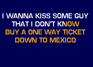 I WANNA KISS SOME GUY
THAT I DON'T KNOW
BUY A ONE WAY TICKET
DOWN TO MEXICO