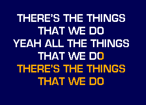 THERE'S THE THINGS
THAT WE DO
YEAH ALL THE THINGS
THAT WE DO
THERE'S THE THINGS
THAT WE DO