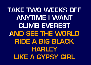 TAKE TWO WEEKS OFF
ANYTIME I WANT
CLIMB EVEREST
AND SEE THE WORLD
RIDE A BIG BLACK
HARLEY
LIKE A GYPSY GIRL