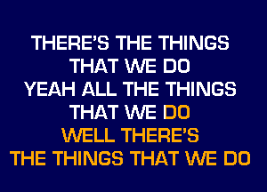 THERE'S THE THINGS
THAT WE DO
YEAH ALL THE THINGS
THAT WE DO
WELL THERE'S
THE THINGS THAT WE DO