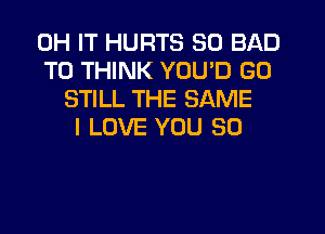 0H IT HURTS SO BAD
T0 THINK YOU'D G0
STILL THE SAME
I LOVE YOU SO