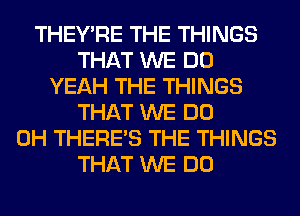 THEY'RE THE THINGS
THAT WE DO
YEAH THE THINGS
THAT WE DO
0H THERE'S THE THINGS
THAT WE DO