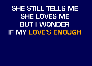 SHE STILL TELLS ME
SHE LOVES ME
BUT I WONDER

IF MY LOVES ENOUGH