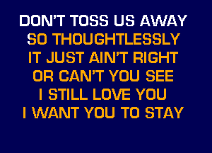 DON'T TOSS US AWAY
SO THOUGHTLESSLY
IT JUST AIN'T RIGHT

0R CAN'T YOU SEE
I STILL LOVE YOU
I WANT YOU TO STAY