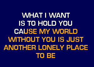 WHAT I WANT
IS TO HOLD YOU
CAUSE MY WORLD
WITHOUT YOU IS JUST
ANOTHER LONELY PLACE
TO BE