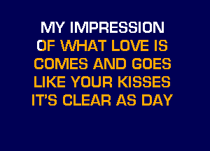 MY IMPRESSION
OF WHAT LOVE IS
COMES AND GOES
LIKE YOUR KISSES
ITS CLEAR AS DAY