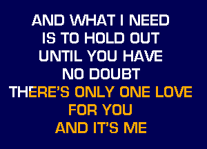 AND WHAT I NEED
IS TO HOLD OUT
UNTIL YOU HAVE
NO DOUBT
THERE'S ONLY ONE LOVE
FOR YOU
AND ITS ME