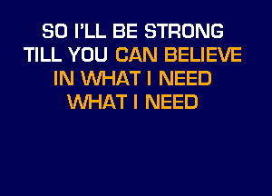 SO I'LL BE STRONG
TILL YOU CAN BELIEVE
IN WHAT I NEED
WHAT I NEED
