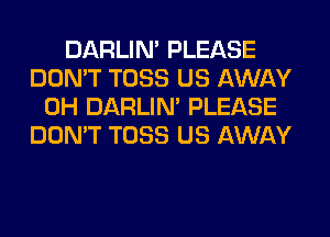 DARLIN' PLEASE
DON'T TOSS US AWAY
0H DARLIN' PLEASE
DON'T TOSS US AWAY