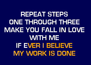 REPEAT STEPS
ONE THROUGH THREE
MAKE YOU FALL IN LOVE
WITH ME
IF EVER I BELIEVE
MY WORK IS DONE