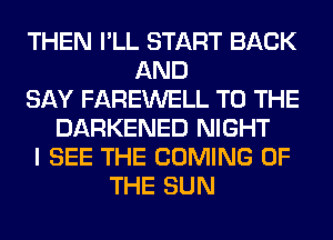 THEN I'LL START BACK
AND
SAY FAREWELL TO THE
DARKENED NIGHT
I SEE THE COMING OF
THE SUN