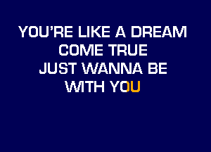 YOU'RE LIKE A DREAM
COME TRUE
JUST WANNA BE

WTH YOU