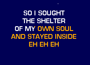 SO I SOUGHT
THE SHELTER
OF MY OWN SOUL
AND STAYED INSIDE
EH EH EH