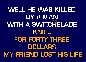 WELL HE WAS KILLED
BY A MAN
WITH A SINI'ECHBLADE
KNIFE
FOR FORTY-THREE
DOLLARS
MY FRIEND LOST HIS LIFE