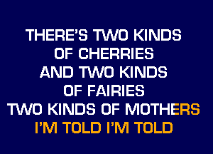 THERE'S TWO KINDS
OF CHERRIES
AND TWO KINDS
OF FAIRIES
TWO KINDS OF MOTHERS
I'M TOLD I'M TOLD