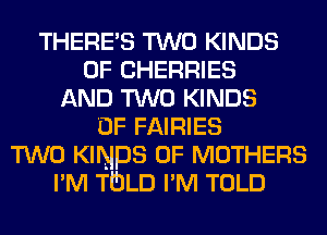 THERES TWO KINDS
OF CHERRIES
AND TWO KINDS
OF FAIRIES
TWO KINDS OF MOTHERS
I'M TULD I'M TOLD