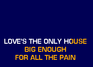 LOVE'S THE ONLY HOUSE
BIG ENOUGH
FOR ALL THE PAIN