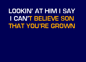 LOOKIN' AT HIM I SAY
I CAN'T BELIEVE SON
THAT YOU'RE GROWN