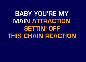 BABY YOU'RE MY
MAIN ATTRACTION
SETI'IM OFF
THIS CHAIN REACTION