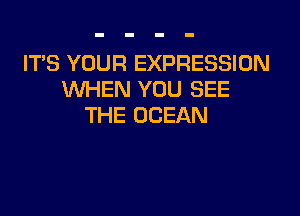 ITS YOUR EXPRESSION
WHEN YOU SEE

THE OCEAN