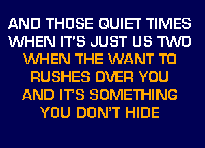 AND THOSE QUIET TIMES
WHEN ITS JUST US TWO
WHEN THE WANT TO
RUSHES OVER YOU
AND ITS SOMETHING
YOU DON'T HIDE