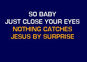 SO BABY
JUST CLOSE YOUR EYES
NOTHING CATCHES
JESUS BY SURPRISE