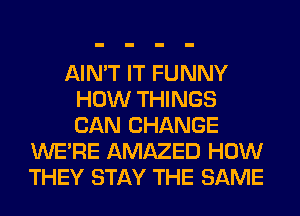 AIN'T IT FUNNY
HOW THINGS
CAN CHANGE

WERE AMAZED HOW
THEY STAY THE SAME