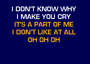 I DDNIT KNOW INHY
I MAKE YOU CRY
IT'S A PART OF ME
I DON'T LIKE AT ALL
0H 0H 0H