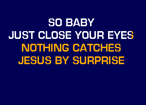 SO BABY
JUST CLOSE YOUR EYES
NOTHING CATCHES
JESUS BY SURPRISE
