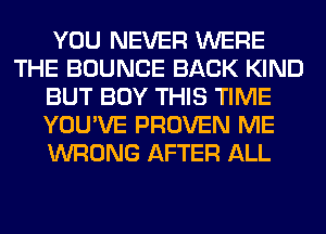 YOU NEVER WERE
THE BOUNCE BACK KIND
BUT BUY THIS TIME
YOU'VE PROVEN ME
WRONG AFTER ALL