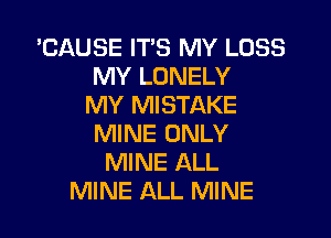 'CAUSE ITS MY LOSS
MY LONELY
MY MISTAKE
MINE ONLY
MINE ALL
MINE ALL MINE