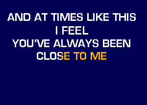 AND AT TIMES LIKE THIS

I FEEL
YOU'VE ALWAYS BEEN
CLOSE TO ME