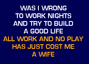 WAS I WRONG
TO WORK NIGHTS
AND TRY TO BUILD
A GOOD LIFE
ALL WORK AND NO PLAY
HAS JUST COST ME
A WIFE