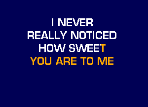 I NEVER
REALLY NOTICED
HOW SWEET

YOU ARE TO ME