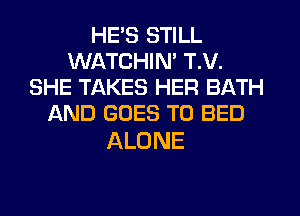 HE'S STILL
WATCHIM T.V.
SHE TAKES HER BATH
AND GOES TO BED

ALONE