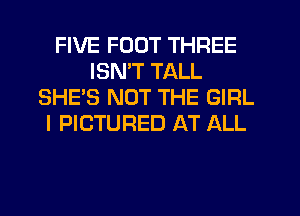 FIVE FOOT THREE
ISMT TALL
SHE'S NOT THE GIRL
I PICTURED AT ALL