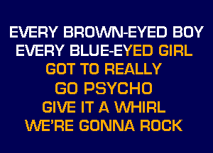 EVERY BROWN-EYED BOY
EVERY BLUE-EYED GIRL
GOT TO REALLY

GO PSYCHO
GIVE IT A VVHIRL
WE'RE GONNA ROCK