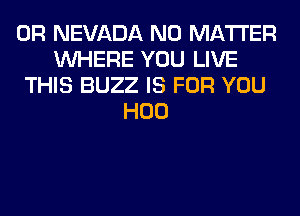 0R NEVADA NO MATTER
WHERE YOU LIVE
THIS BUZZ IS FOR YOU
H00