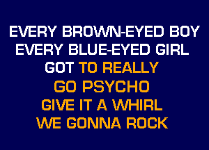 EVERY BROWN-EYED BOY
EVERY BLUE-EYED GIRL
GOT TO REALLY

GO PSYCHO
GIVE IT A VVHIRL
WE GONNA ROCK